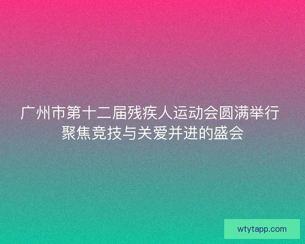 广州市第十二届残疾人运动会圆满举行 聚焦竞技与关爱并进的盛会