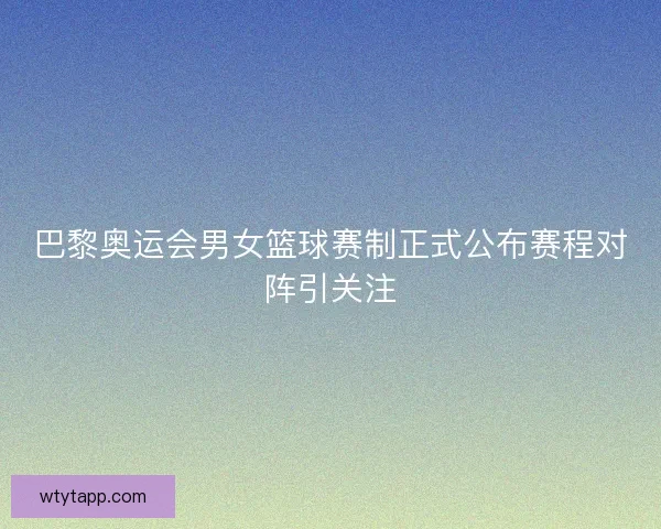 巴黎奥运会男女篮球赛制正式公布赛程对阵引关注