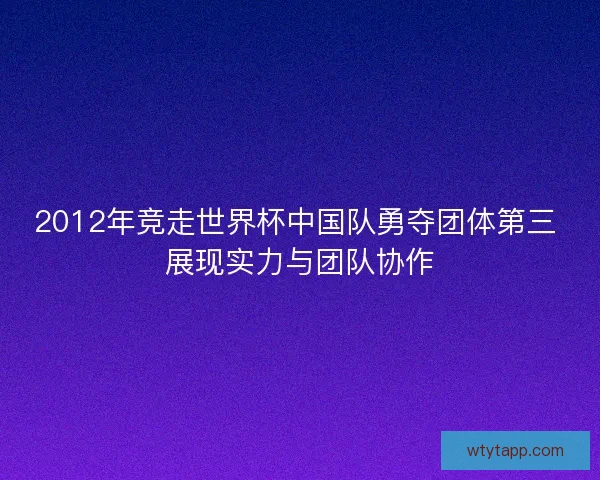 2012年竞走世界杯中国队勇夺团体第三 展现实力与团队协作