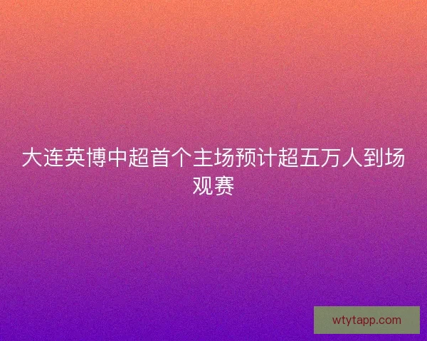 大连英博中超首个主场预计超五万人到场观赛
